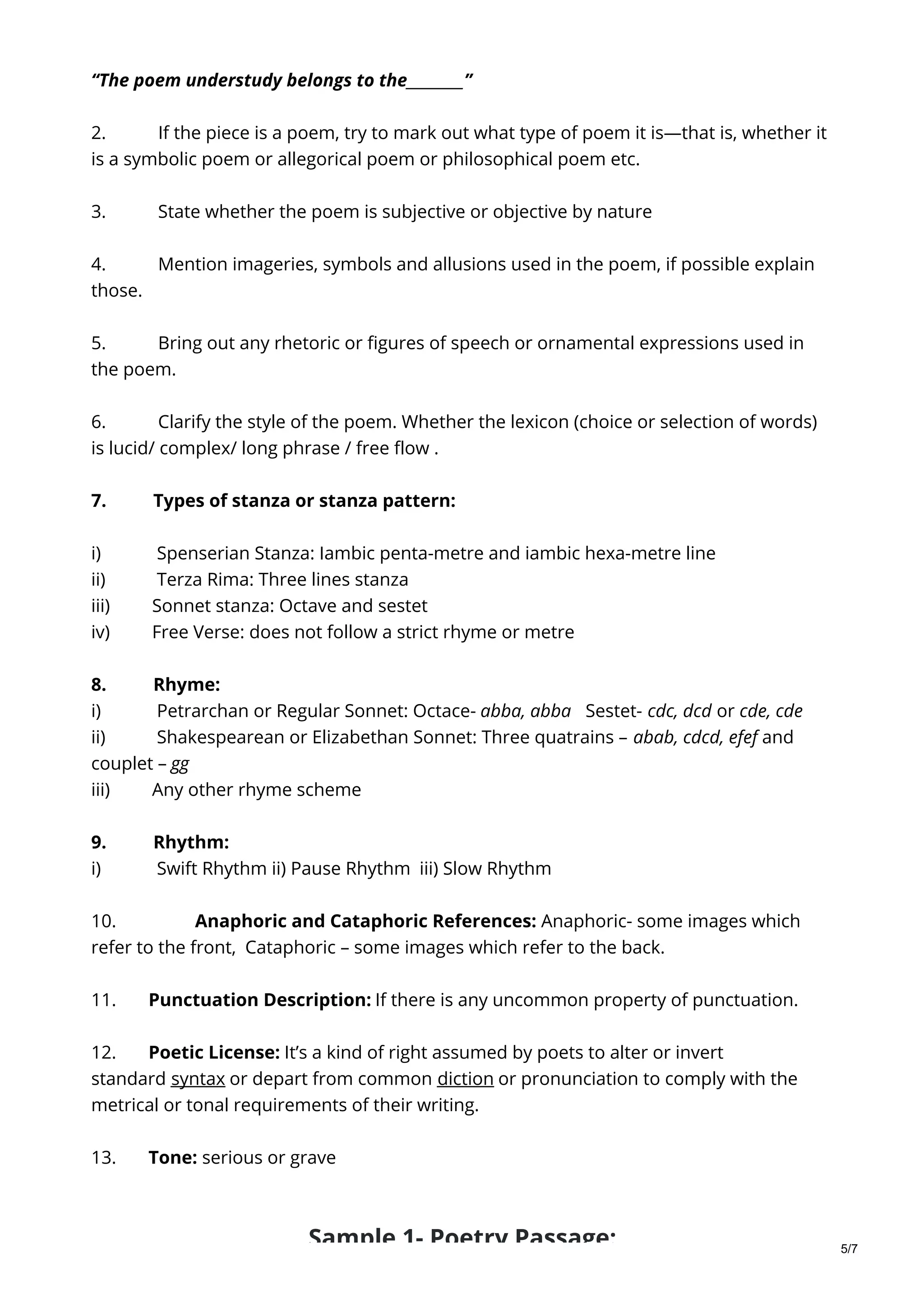 “The poem understudy belongs to the________”
2. If the piece is a poem, try to mark out what type of poem it is—that is, whether it
is a symbolic poem or allegorical poem or philosophical poem etc.
3. State whether the poem is subjective or objective by nature
4. Mention imageries, symbols and allusions used in the poem, if possible explain
those.
5. Bring out any rhetoric or figures of speech or ornamental expressions used in
the poem.
6. Clarify the style of the poem. Whether the lexicon (choice or selection of words)
is lucid/ complex/ long phrase / free flow .
7. Types of stanza or stanza pattern:
i) Spenserian Stanza: Iambic penta-metre and iambic hexa-metre line
ii) Terza Rima: Three lines stanza
iii) Sonnet stanza: Octave and sestet
iv) Free Verse: does not follow a strict rhyme or metre
8. Rhyme:
i) Petrarchan or Regular Sonnet: Octace- abba, abba Sestet- cdc, dcd or cde, cde
ii) Shakespearean or Elizabethan Sonnet: Three quatrains – abab, cdcd, efef and
couplet – gg
iii) Any other rhyme scheme
9. Rhythm:
i) Swift Rhythm ii) Pause Rhythm iii) Slow Rhythm
10. Anaphoric and Cataphoric References: Anaphoric- some images which
refer to the front, Cataphoric – some images which refer to the back.
11. Punctuation Description: If there is any uncommon property of punctuation.
12. Poetic License: It’s a kind of right assumed by poets to alter or invert
standard syntax or depart from common diction or pronunciation to comply with the
metrical or tonal requirements of their writing.
13. Tone: serious or grave
Sample 1- Poetry Passage: 5/7
 