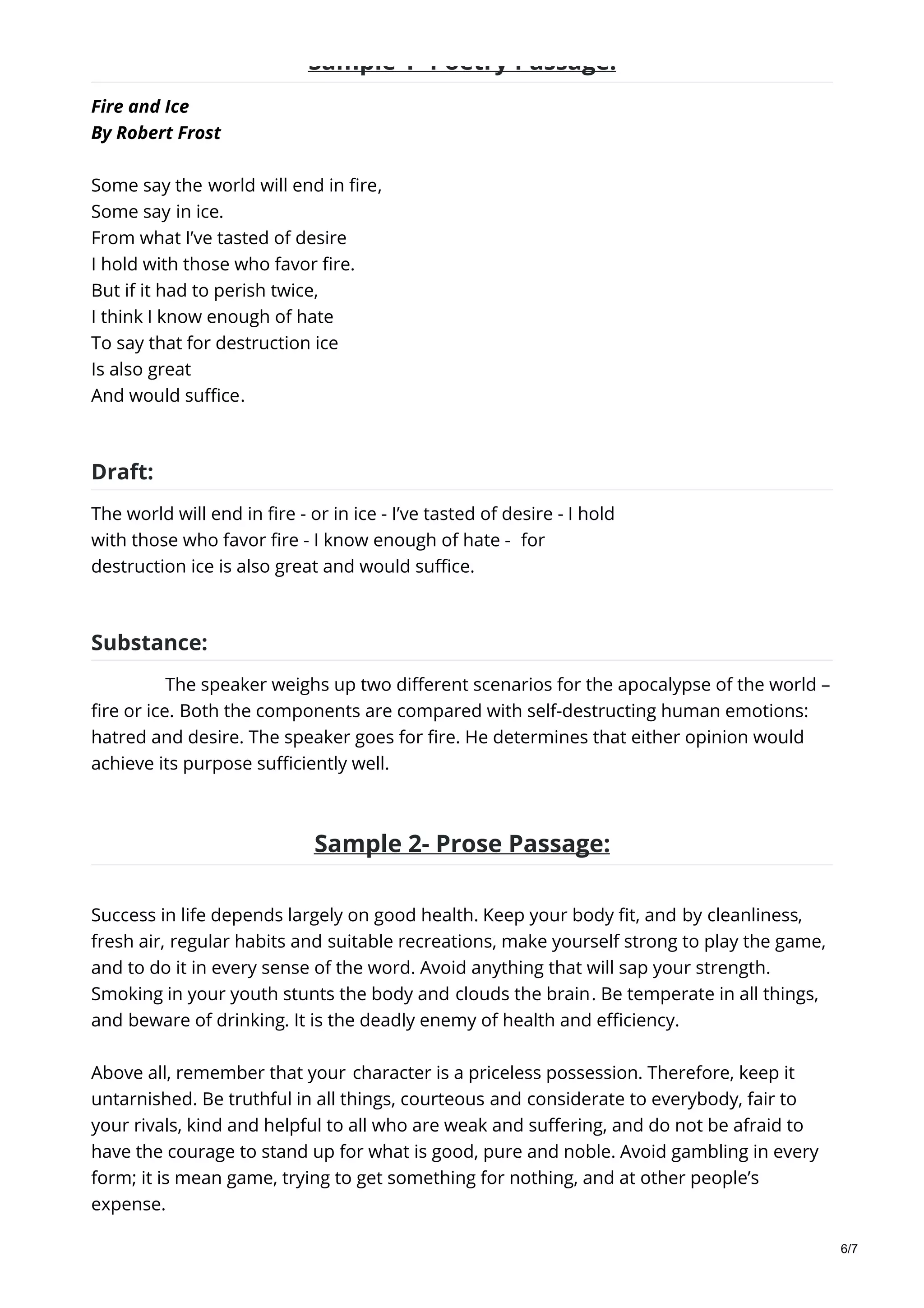 Sample 1- Poetry Passage:
Fire and Ice
By Robert Frost
Some say the world will end in fire,
Some say in ice.
From what I’ve tasted of desire
I hold with those who favor fire.
But if it had to perish twice,
I think I know enough of hate
To say that for destruction ice
Is also great
And would suffice.
Draft:
The world will end in fire - or in ice - I’ve tasted of desire - I hold
with those who favor fire - I know enough of hate - for
destruction ice is also great and would suffice.
Substance:
The speaker weighs up two different scenarios for the apocalypse of the world –
fire or ice. Both the components are compared with self-destructing human emotions:
hatred and desire. The speaker goes for fire. He determines that either opinion would
achieve its purpose sufficiently well.
Sample 2- Prose Passage:
Success in life depends largely on good health. Keep your body fit, and by cleanliness,
fresh air, regular habits and suitable recreations, make yourself strong to play the game,
and to do it in every sense of the word. Avoid anything that will sap your strength.
Smoking in your youth stunts the body and clouds the brain. Be temperate in all things,
and beware of drinking. It is the deadly enemy of health and efficiency.
Above all, remember that your character is a priceless possession. Therefore, keep it
untarnished. Be truthful in all things, courteous and considerate to everybody, fair to
your rivals, kind and helpful to all who are weak and suffering, and do not be afraid to
have the courage to stand up for what is good, pure and noble. Avoid gambling in every
form; it is mean game, trying to get something for nothing, and at other people’s
expense.
6/7
 