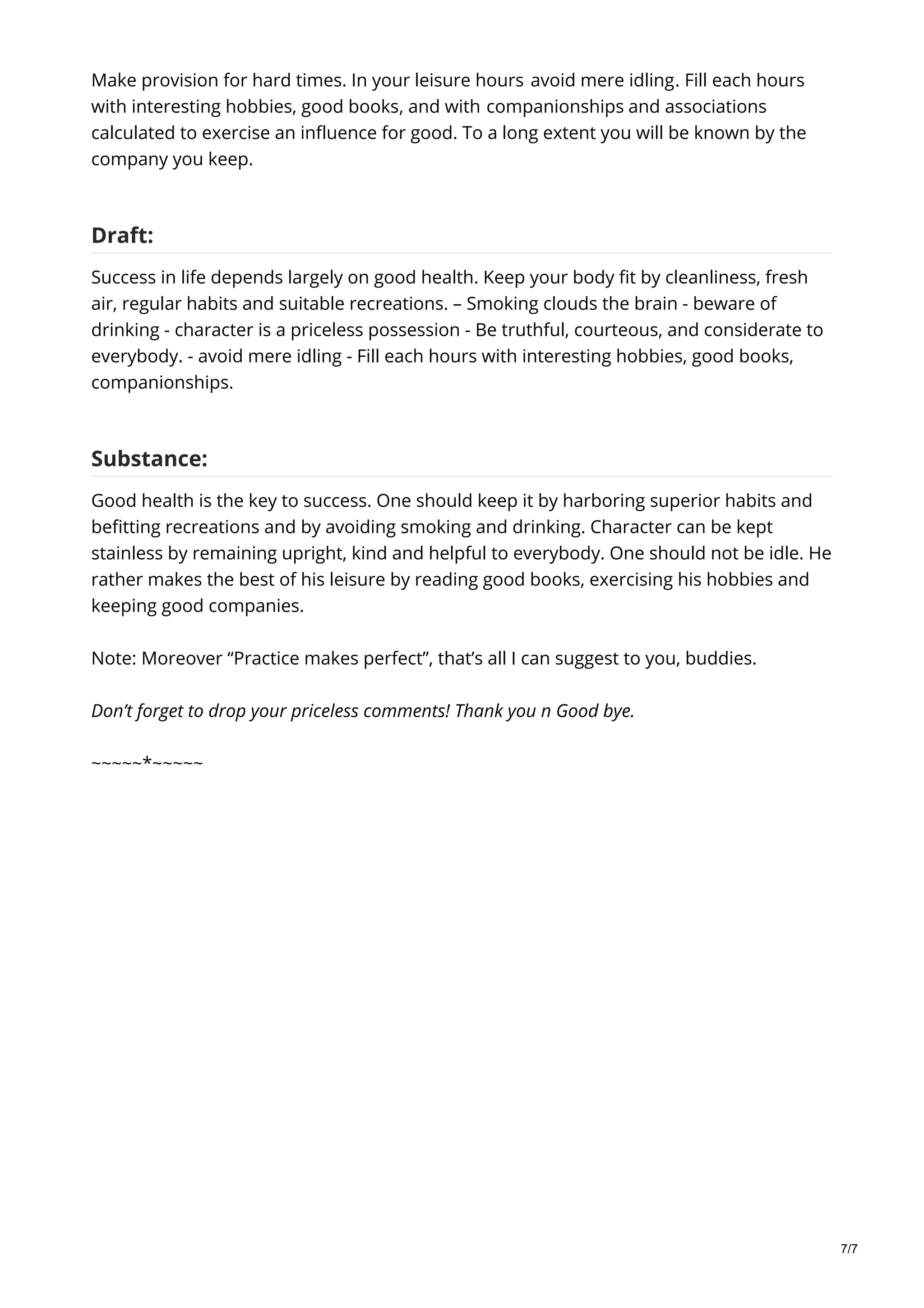 Make provision for hard times. In your leisure hours avoid mere idling. Fill each hours
with interesting hobbies, good books, and with companionships and associations
calculated to exercise an influence for good. To a long extent you will be known by the
company you keep.
Draft:
Success in life depends largely on good health. Keep your body fit by cleanliness, fresh
air, regular habits and suitable recreations. – Smoking clouds the brain - beware of
drinking - character is a priceless possession - Be truthful, courteous, and considerate to
everybody. - avoid mere idling - Fill each hours with interesting hobbies, good books,
companionships.
Substance:
Good health is the key to success. One should keep it by harboring superior habits and
befitting recreations and by avoiding smoking and drinking. Character can be kept
stainless by remaining upright, kind and helpful to everybody. One should not be idle. He
rather makes the best of his leisure by reading good books, exercising his hobbies and
keeping good companies.
Note: Moreover “Practice makes perfect”, that’s all I can suggest to you, buddies.
Don’t forget to drop your priceless comments! Thank you n Good bye.
~~~~~*~~~~~
7/7
 