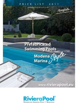 Prefabricated
Swimming Pools
		 Modena
		 Marina
Valid from 01.01.2011 to 31.12. 2011
P R I C E L I S T   2 0 1 1
Prefabricated Swimming Pools • Whirlpools
-English-
(sales prices in Euro excl. VAT)
www.rivierapool.eu
 