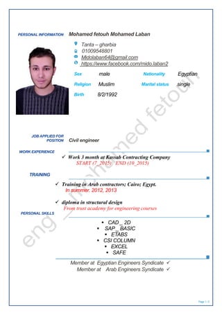 Page 1 / 2
PERSONAL INFORMATION Mohamed fetouh Mohamed Laban
Tanta – gharbia
01009548801
Midolaban64@gmail.com
https://www.facebook.com/mido.laban2
Sex male Nationality Egyptian
Religion Muslim Marital status single
Birth 8/2/1992
WORK EXPERIENCE
 Work 3 month at Kassab Contracting Company
START (7_2015) END (10_2015)
TRAINING
 Training in Arab contractors; Cairo; Egypt.
In summer. 2012, 2013
 diploma in structural design
From trust academy for engineering courses
PERSONAL SKILLS
 CAD _ 2D
 SAP _ BASIC
 ETABS
 CSI COLUMN
 EXCEL
 SAFE
JOB APPLIED FOR
POSITION Civil engineer
Member at Egyptian Engineers Syndicate
Member at Arab Engineers Syndicate
 