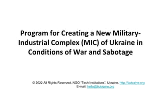 Program for Creating a New Military-
Industrial Complex (MIC) of Ukraine in
Conditions of War and Sabotage
© 2022 All Rights Reserved. NGO “Tech Institutions”, Ukraine. http://tiukraine.org
E-mail: hello@tiukraine.org
 