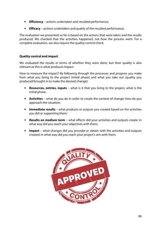 99
• Efficiency – actions undertaken and resulted performance;
• Efficacy – actions undertaken and quality of the resulted performance.
The evaluation we presented so far is based on the actions that were taken and the results
produced. We checked that the activities happened, not how the process went. For a
complete evaluation, we also require the quality control check.
Quality control and impact
We evaluated the results in terms of whether they were done, but their quality is also
relevant as this is what produces impact.
How to measure the impact? By following through the processes and progress you make
from what you bring to the project (initial phase) and what you take out (quality you
produced/brought in to make the desired change):
• Resources, entries, inputs – what is it that you bring to the project, what is the
initial phase;
• Activities – what do you do in order to create the context of change; how do you
approach the situation;
• Immediate results – what products or outputs you created based on the activities
you did or supporting them;
• Results on medium term – what effects did your activities and outputs create; in
what way did you reach your objectives with them;
• Impact – what changes did you provoke or obtain with the activities and outputs
created; in what way did you reach your project’s aim with them.
 