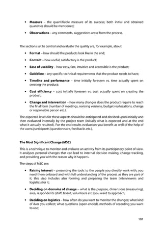 101
• Measure – the quantifiable measure of its success; both initial and obtained
quantities should be mentioned;
• Observations – any comments, suggestions arose from the process.
The sections set to control and evaluate the quality are, for example, about:
• Format – how should the products look like in the end;
• Content – how useful, satisfactory is the product;
• Ease of usability – how easy, fast, intuitive and accessible is the product;
• Guideline – any specific technical requirements that the product needs to have;
• Timeline and performance – time initially foreseen vs. time actually spent on
creating the product;
• Cost efficiency – cost initially foreseen vs. cost actually spent on creating the
product;
• Change and intervention – how many changes does the product require to reach
the final form (number of meetings, revising versions, budget reallocations, change
or responsible person etc.).
The expected levels for these aspects should be anticipated and decided upon initially and
then evaluated internally by the project team (initially what is expected and at the end
what it actually resulted). For the end results evaluation you benefit as well of the help of
the users/participants (questionnaire, feedbacks etc.).
The Most Significant Change (MSC)
This is a technique to monitor and evaluate an activity from its participatory point of view.
It analyses personal changes that can lead to internal decision making, change tracking,
and providing you with the reason why it happens.
The steps of MSC are:
• Raising interest – presenting the tools to the people you directly work with; you
need them onboard and with full understanding of the process as they are part of
it; this step includes also forming and preparing the team (interviewers and
logistics) for it;
• Deciding on domains of change – what is the purpose, dimensions (measuring),
area, respondents (staff, board, volunteers etc.) you want to approach;
• Deciding on logistics – how often do you want to monitor the changes; what kind
of data you collect; what questions (open-ended), methods of recording you want
to use;
 