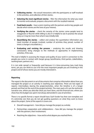 102
• Collecting stories – the actual interactions with the participants or staff involved
in the activities, and collection of their stories;
• Selecting the most significant stories – filter the information for what you need
to monitor and evaluate; prepare a document with the resulted material;
• Feed-back results – have a joint meeting with the partners and/or key people and
decide which stories are the ones of your interest;
• Verifying the stories – check the veracity of the stories; some people tend to
exaggerate or flourish while telling it; also it is helpful to see in practice the actual
story as it may be more than what it was initially told;
• Quantifying the stories – collect and analyse the quantitative information you
need (number of people involved, number of activities they joined, number of
times a change is recorded etc.);
• Evaluating and revising the process – analysing the results and drawing
conclusions; bring changes to the methods or approaches in implementing
activities, if the case.
This tool is helpful in assessing the impact and quality of your work in connection to the
people you come in contact with (target group, beneficiaries, third parties, stakeholders,
working team, partners etc.).
It is not wide spread or frequently used because it is time-consuming (you track long
term), yet you can think to use it for the most important people you are involving in the
project and of whose stories you are mostly interested in.
Reporting
The report is the document or set of documents that comprise information about how you
managed the project or an activity in reaching your objectives. There are two types of
reports: intermediary (during the project/activities, when the timeline is of a longer
period) and final (at the end of the project/activity). The main parts of it are the technical-
narrative one, where you describe what you have done, and the financial one, where you
show how the budget was spent (not always demanded in case of activities).
There is no specific format a report should have. Each funder has their own template and
it’s extremely rare that you do not get guiding questions on what they want to know
about the project. Some of the aspects it covers are:
• Overall management – how did you manage the project as a whole;
• Partnerships cooperation and collaborations – how did you manage the project
with the partners, their involvement;
• Reaching the objectives – how and to what degree you reached them;
 