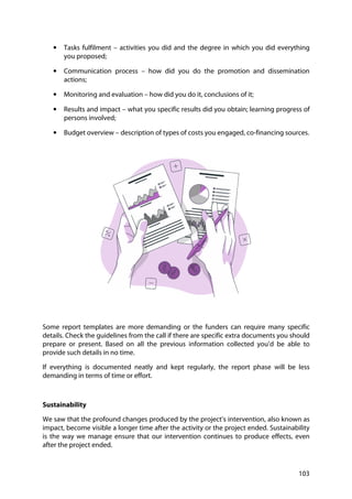 103
• Tasks fulfilment – activities you did and the degree in which you did everything
you proposed;
• Communication process – how did you do the promotion and dissemination
actions;
• Monitoring and evaluation – how did you do it, conclusions of it;
• Results and impact – what you specific results did you obtain; learning progress of
persons involved;
• Budget overview – description of types of costs you engaged, co-financing sources.
Some report templates are more demanding or the funders can require many specific
details. Check the guidelines from the call if there are specific extra documents you should
prepare or present. Based on all the previous information collected you’d be able to
provide such details in no time.
If everything is documented neatly and kept regularly, the report phase will be less
demanding in terms of time or effort.
Sustainability
We saw that the profound changes produced by the project’s intervention, also known as
impact, become visible a longer time after the activity or the project ended. Sustainability
is the way we manage ensure that our intervention continues to produce effects, even
after the project ended.
 