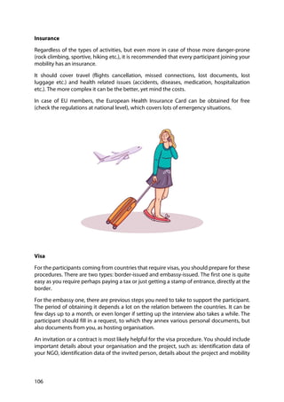 106
Insurance
Regardless of the types of activities, but even more in case of those more danger-prone
(rock climbing, sportive, hiking etc.), it is recommended that every participant joining your
mobility has an insurance.
It should cover travel (flights cancellation, missed connections, lost documents, lost
luggage etc.) and health related issues (accidents, diseases, medication, hospitalization
etc.). The more complex it can be the better, yet mind the costs.
In case of EU members, the European Health Insurance Card can be obtained for free
(check the regulations at national level), which covers lots of emergency situations.
Visa
For the participants coming from countries that require visas, you should prepare for these
procedures. There are two types: border-issued and embassy-issued. The first one is quite
easy as you require perhaps paying a tax or just getting a stamp of entrance, directly at the
border.
For the embassy one, there are previous steps you need to take to support the participant.
The period of obtaining it depends a lot on the relation between the countries. It can be
few days up to a month, or even longer if setting up the interview also takes a while. The
participant should fill in a request, to which they annex various personal documents, but
also documents from you, as hosting organisation.
An invitation or a contract is most likely helpful for the visa procedure. You should include
important details about your organisation and the project, such as: identification data of
your NGO, identification data of the invited person, details about the project and mobility
 
