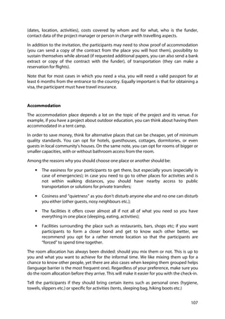 107
(dates, location, activities), costs covered by whom and for what, who is the funder,
contact data of the project manager or person in charge with travelling aspects.
In addition to the invitation, the participants may need to show proof of accommodation
(you can send a copy of the contract from the place you will host them), possibility to
sustain themselves while abroad (if requested additional papers, you can also send a bank
extract or copy of the contract with the funder), of transportation (they can make a
reservation for flights).
Note that for most cases in which you need a visa, you will need a valid passport for at
least 6 months from the entrance to the country. Equally important is that for obtaining a
visa, the participant must have travel insurance.
Accommodation
The accommodation place depends a lot on the topic of the project and its venue. For
example, if you have a project about outdoor education, you can think about having them
accommodated in a tent camp.
In order to save money, think for alternative places that can be cheaper, yet of minimum
quality standards. You can opt for hotels, guesthouses, cottages, dormitories, or even
guests in local community’s houses. On the same note, you can opt for rooms of bigger or
smaller capacities, with or without bathroom access from the room.
Among the reasons why you should choose one place or another should be:
• The easiness for your participants to get there, but especially yours (especially in
case of emergencies); in case you need to go to other places for activities and is
not within walking distances, you should have nearby access to public
transportation or solutions for private transfers;
• Cosiness and “quietness” as you don’t disturb anyone else and no one can disturb
you either (other guests, nosy neighbours etc.);
• The facilities it offers cover almost all if not all of what you need so you have
everything in one place (sleeping, eating, activities);
• Facilities surrounding the place such as restaurants, bars, shops etc; if you want
participants to form a closer bond and get to know each other better, we
recommend you opt for a rather remote location so that the participants are
“forced” to spend time together.
The room allocation has always been divided: should you mix them or not. This is up to
you and what you want to achieve for the informal time. We like mixing them up for a
chance to know other people, yet there are also cases when keeping them grouped helps
(language barrier is the most frequent one). Regardless of your preference, make sure you
do the room allocation before they arrive. This will make it easier for you with the check-in.
Tell the participants if they should bring certain items such as personal ones (hygiene,
towels, slippers etc.) or specific for activities (tents, sleeping bag, hiking boots etc.)
 