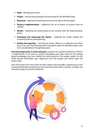 9
• Need – identifying the need;
• Project – constructing the project structure based on the identified need;
• Resources – looking for (financing) resources to be able to do the project;
• Doing or implementation – implement the set of actions to achieve what we
wanted;
• Results – obtaining the results based on the activities from the implementation
phase;
• Evaluating and measuring the impact – analysing the results created and
comparing with the initial planning;
• Ending and reporting – summing-up all your efforts in an objective and critical
way so you can check how good you managed to solve the identified need, in the
terms you decided on through the project.
Once the project ends, it’s done and gone: a project has a specific timeframe in which it
is implemented. If you want to continue developing your idea, based on the already
gained knowledge, you must modify the initial structure of the project, adapt it to the
newly learned information (your experience from the project) and initiate again the
project cycle.
Even if the need is the same, there are other aspects that may differ. Supposing you want
to repeat absolutely everything you previously did (pretty hard in practice, actually), you
still need to adjust at least the timeframe.
 