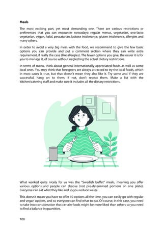 108
Meals
The most exciting part, yet most demanding one. There are various restrictions or
preferences that you can encounter nowadays: regular menus, vegetarian, ovo-lacto
vegetarian, vegan, halal, pescatarian, lactose intolerance, gluten intolerance, allergies and
many others.
In order to avoid a very big mess with the food, we recommend to give the few basic
options you can provide and put a comment section where they can write extra
requirement, if really the case (like allergies). The fewer options you give, the easier it is for
you to manage it, of course without neglecting the actual dietary restrictions.
In terms of menu, think about general internationally appreciated foods as well as some
local ones. You may think that foreigners are always attracted to try the local foods, which
in most cases is true, but that doesn’t mean they also like it. Try some and if they are
successful, hang on to them, if not, don’t repeat them. Make a list with the
kitchen/catering staff and make sure it includes all the dietary restrictions.
What worked quite nicely for us was the “Swedish buffet” meals, meaning you offer
various options and people can choose (not pre-determined portions on one plate).
Everyone can eat what they like and so you reduce waste.
This doesn’t mean you have to offer 10 options all the time, you can easily go with regular
and vegan options, and so everyone can find what to eat. Of course, in this case, you need
to take into consideration that certain foods might be more liked than others so you need
to find a balance in quantities.
 