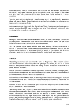 109
In the beginning it might be harder for you to figure out which foods are generally
preferred or liked (also depending on the country they come from), so ask for feedbacks
and “keep track” of the most and less eaten foods. Keep the list and use it in future
mobilities.
You may agree with the kitchen on a specific menu, yet try to have flexibility with them
about it. If you see during the activity that a certain food is required or not quite eaten, try
to change the menu accordingly.
Another point to mention here is also the variety of food. Potatoes, rice and pasta are the
easiest, fastest and satiable types of food one can have. Try to balance it out though with
more vegetables as salads or even garnish.
Coffee break
Offer your participants the possibility to have access to water (constantly). Additionally
you can give tea, coffee or even some snacks, cakes or fruits for the breaks. You don’t have
to feed them with these so don’t go big with the quantities.
You can consider coffee breaks required after every working session (1.5 maximum 2
hours), for 15-30 minutes. A working day should not have more than 8 hours, yet we
recommend a maximum of 4 sessions (6 hours), with 2 in the morning and 2 in the
afternoon, while the rest of the time to be for coffee breaks, lunch and free time.
Activities
The activity room or space is recommended to be on the premises of the accommodation
or in nearby area, to avoid wasting time with getting to and from it, but also to be easier
from the management point of view (same billing, no extra discussions or research for a
place, constant access etc.).
Look at what the space offers in terms of equipment (computer, internet, video projector,
sound system, microphones etc.) and furniture (chairs, tables, sofas etc.) and think what
you need for your activities (Gantt – resource section).
In case the place doesn’t have them, make sure you can cover them (bring your own, get
sponsorship, borrow, rent). If it creates too much fuss or you cannot do it, better look for
another location.
Needless to say, it should have enough space for you and the participants to all fit, and to
do your activities in a comfortable way.
The activity room is not just your space to have the activities in, but it’s also the space of
the participants and where they come to learn and enjoy their time together. Think about
objects, decorations, information you can put around to make it more appealing,
entertaining and creating a good atmosphere. Stick papers you get from the working
groups, question box, gossips, free time activity proposals, words in different languages,
inspirational quotes, lost & found, project’s “wall” (imitating social networks) etc.
 