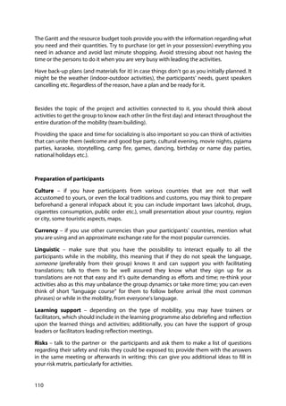 110
The Gantt and the resource budget tools provide you with the information regarding what
you need and their quantities. Try to purchase (or get in your possession) everything you
need in advance and avoid last minute shopping. Avoid stressing about not having the
time or the persons to do it when you are very busy with leading the activities.
Have back-up plans (and materials for it) in case things don’t go as you initially planned. It
might be the weather (indoor-outdoor activities), the participants’ needs, guest speakers
cancelling etc. Regardless of the reason, have a plan and be ready for it.
Besides the topic of the project and activities connected to it, you should think about
activities to get the group to know each other (in the first day) and interact throughout the
entire duration of the mobility (team building).
Providing the space and time for socializing is also important so you can think of activities
that can unite them (welcome and good bye party, cultural evening, movie nights, pyjama
parties, karaoke, storytelling, camp fire, games, dancing, birthday or name day parties,
national holidays etc.).
Preparation of participants
Culture – if you have participants from various countries that are not that well
accustomed to yours, or even the local traditions and customs, you may think to prepare
beforehand a general infopack about it; you can include important laws (alcohol, drugs,
cigarettes consumption, public order etc.), small presentation about your country, region
or city, some touristic aspects, maps.
Currency – if you use other currencies than your participants’ countries, mention what
you are using and an approximate exchange rate for the most popular currencies.
Linguistic – make sure that you have the possibility to interact equally to all the
participants while in the mobility, this meaning that if they do not speak the language,
someone (preferably from their group) knows it and can support you with facilitating
translations; talk to them to be well assured they know what they sign up for as
translations are not that easy and it’s quite demanding as efforts and time; re-think your
activities also as this may unbalance the group dynamics or take more time; you can even
think of short “language course” for them to follow before arrival (the most common
phrases) or while in the mobility, from everyone’s language.
Learning support – depending on the type of mobility, you may have trainers or
facilitators, which should include in the learning programme also debriefing and reflection
upon the learned things and activities; additionally, you can have the support of group
leaders or facilitators leading reflection meetings.
Risks – talk to the partner or the participants and ask them to make a list of questions
regarding their safety and risks they could be exposed to; provide them with the answers
in the same meeting or afterwards in writing; this can give you additional ideas to fill in
your risk matrix, particularly for activities.
 