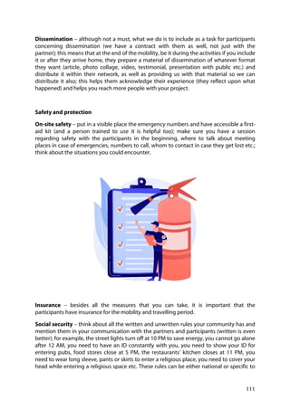 111
Dissemination – although not a must, what we do is to include as a task for participants
concerning dissemination (we have a contract with them as well, not just with the
partner); this means that at the end of the mobility, be it during the activities if you include
it or after they arrive home, they prepare a material of dissemination of whatever format
they want (article, photo collage, video, testimonial, presentation with public etc.) and
distribute it within their network, as well as providing us with that material so we can
distribute it also; this helps them acknowledge their experience (they reflect upon what
happened) and helps you reach more people with your project.
Safety and protection
On-site safety – put in a visible place the emergency numbers and have accessible a first-
aid kit (and a person trained to use it is helpful too); make sure you have a session
regarding safety with the participants in the beginning, where to talk about meeting
places in case of emergencies, numbers to call, whom to contact in case they get lost etc.;
think about the situations you could encounter.
Insurance – besides all the measures that you can take, it is important that the
participants have insurance for the mobility and travelling period.
Social security – think about all the written and unwritten rules your community has and
mention them in your communication with the partners and participants (written is even
better); for example, the street lights turn off at 10 PM to save energy, you cannot go alone
after 12 AM, you need to have an ID constantly with you, you need to show your ID for
entering pubs, food stores close at 5 PM, the restaurants’ kitchen closes at 11 PM, you
need to wear long sleeve, pants or skirts to enter a religious place, you need to cover your
head while entering a religious space etc. These rules can be either national or specific to
 
