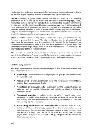 112
the local context and should be respected also by the guests. Ease their integration in the
local community by providing them with this information – you know it best.
Culture – bringing together many different cultures and religions is an amazing
experience, yet it can also be the main cause for conflicts; different languages, values,
mentalities, opinions have always leaked out and that smoke that can easily turn into fire;
create a safe space for openness and tolerance, encourage everyone to ask questions and
rephrase in case they don’t understand something, be open to experiences and set the bar
lower for getting offended, as what is normal in one country may not be in another.
Religious practices are important to be taken into consideration as also these can create
anger, disrespect, dissociations, stereotypes or prejudice.
Weather forecast – useful not only for you to know how to plan your activities, but also
for them to prepare their luggage. Take into consideration that the climate is different
even inside the same country and when people travel, especially for the first times, they
tend to guide themselves and relate to what they know; a person coming from South Italy
to Romania in winter might have a shock to see that here there are -15°C and not 15°C so
they need proper clothes to feel comfortable.
Risks assessment – check the risk matrix and see what could occur and how can you react
to it in terms of activities. Prepare yourself beforehand and you can reduce the troubles
and increase the trust in your capacity to manage a project and organise activities.
Visibility and promotion
You might want to prepare well in advance the designs or even materials for this one. The
items you can create and use are:
• Project logo – a visual identification of your project, giving a clear connection to
the topic addressed;
• Posters, covers – providing information about who you are, what you want to do,
location, dates, access to more details;
• Presentation brochures, infopacks – information that the participants should be
aware of, such as touristic information and logistics, or about activities, as
mentioned before;
• Promotional materials – stickers, t-shirts (or other clothing), cups, pens,
notebooks, backpacks, water bottles etc; whatever you have the budget for and
have a utility even after the mobility finishes (so they can continue to use it and
increase the project’s awareness);
• Website, blog, newsletters, social media accounts – information about the NGO,
partners, activities of the project, updates from the implementation period,
materials resulted from the activities, results etc.; no need to create new ones every
time you have a project, you can just choose what you already have, but then
maybe make a sub-page, use tags and hashtags, categories etc., to differentiate
this project from others;
 