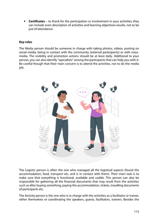 113
• Certificates – to thank for the participation or involvement in your activities; they
can include even description of activities and learning objectives-results, not to be
just of attendance.
Key roles
The Media person should be someone in charge with taking photos, videos, posting on
social media, being in contact with the community (external participants) or with mass-
media. The visibility and promotion actions should be at least daily. Additional to your
person, you can also identify “specialists” among the participants that can help you with it.
Be careful though that their main concern is to attend the activities, not to do the media
job.
The Logistic person is often the one who managed all the logistical aspects (found the
accommodation, food, transport etc. and is in contact with them). Their main task is to
make sure that everything is functional, available and usable. This person can also be
responsible for gathering all the financial documents that may result from the activities
such as after buying something, paying the accommodation, tickets, travelling documents
of participants etc.
The Activity person is the one who is in charge with the activities as a facilitator or trainer,
either themselves or coordinating the speakers, guests, facilitators, trainers. Besides the
 