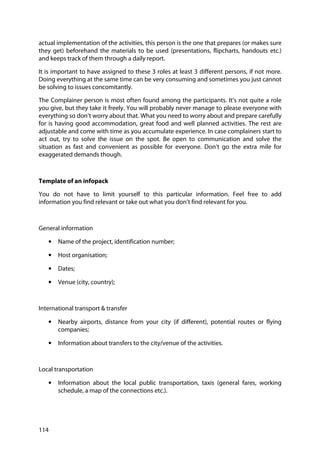 114
actual implementation of the activities, this person is the one that prepares (or makes sure
they get) beforehand the materials to be used (presentations, flipcharts, handouts etc.)
and keeps track of them through a daily report.
It is important to have assigned to these 3 roles at least 3 different persons, if not more.
Doing everything at the same time can be very consuming and sometimes you just cannot
be solving to issues concomitantly.
The Complainer person is most often found among the participants. It’s not quite a role
you give, but they take it freely. You will probably never manage to please everyone with
everything so don’t worry about that. What you need to worry about and prepare carefully
for is having good accommodation, great food and well planned activities. The rest are
adjustable and come with time as you accumulate experience. In case complainers start to
act out, try to solve the issue on the spot. Be open to communication and solve the
situation as fast and convenient as possible for everyone. Don’t go the extra mile for
exaggerated demands though.
Template of an infopack
You do not have to limit yourself to this particular information. Feel free to add
information you find relevant or take out what you don’t find relevant for you.
General information
• Name of the project, identification number;
• Host organisation;
• Dates;
• Venue (city, country);
International transport & transfer
• Nearby airports, distance from your city (if different), potential routes or flying
companies;
• Information about transfers to the city/venue of the activities.
Local transportation
• Information about the local public transportation, taxis (general fares, working
schedule, a map of the connections etc.).
 