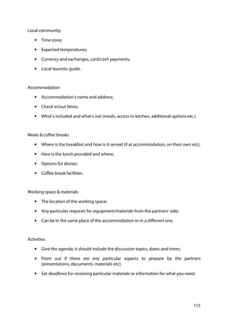 115
Local community
• Time zone;
• Expected temperatures;
• Currency and exchanges, card/cash payments;
• Local touristic guide.
Accommodation
• Accommodation’s name and address;
• Check in/out times;
• What’s included and what’s not (meals, access to kitchen, additional options etc.).
Meals & coffee breaks
• Where is the breakfast and how is it served (if at accommodation, on their own etc);
• How is the lunch provided and where;
• Options for dinner;
• Coffee break facilities.
Working space & materials
• The location of the working space;
• Any particular requests for equipment/materials from the partners’ side;
• Can be in the same place of the accommodation or in a different one.
Activities
• Give the agenda; it should include the discussion topics, dates and times;
• Point out if there are any particular aspects to prepare by the partners
(presentations, documents, materials etc);
• Set deadlines for receiving particular materials or information for what you need.
 
