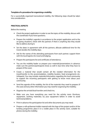 118
Template of a procedure for organising a mobility
For a successfully organised transnational mobility, the following steps should be taken
into consideration:
PRACTICAL ASPECTS
Before the meeting
• Check the project application in order to see the topics of the mobility; discuss with
the coordinator if you have questions;
• Prepare the mobility’s agenda in accordance to the project application and to the
on-going situations; check with the partners if there is anything else they would
like to address during it;
• Set the dates in agreement with all the partners; allocate additional time for the
travel, besides the mobility days;
• Ask for the names of the attending participants from each partner; support them
with the local logistics for travel and lodging;
• Prepare the participants list and certificates of attendance;
• You are the mobility leader so prepare your materials/presentations in advance;
make sure the partners/participants know as well in due time what they have to
prepare (if the case);
• Create a material that would contain all the needed information for the
travel/transfer to the accommodation, mobility location, food arrangements etc.
(infopack); You may include materials/information regarding the local community
to support the incoming participants with getting to know more about your
community;
• Send the agenda of the mobility, the list of the materials they need to prepare (if
the case) and any other information you may need for organising the mobility;
• Organise the arrivals/local transfers and check-ins;
• Make sure you have everything you need for the activity room (furniture,
equipment, working materials); try your equipment before in order to avoid
technical problems;
• Print in advance the participation list and other documents you may need;
• Prepare a roll-up/banner/visible material with the logo of the project and/or of the
funding programme; place it in a visible place in the activity room, suitable for
photos during the mobility;
 