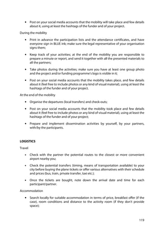 119
• Post on your social media accounts that the mobility will take place and few details
about it, using at least the hashtags of the funder and of your project.
During the mobility
• Print in advance the participation lists and the attendance certificates, and have
everyone sign in BLUE ink; make sure the legal representative of your organisation
signs them;
• Keep track of your activities; at the end of the mobility you are responsible to
prepare a minute or report, and send it together with all the presented materials to
all the partners;
• Take photos during the activities; make sure you have at least one group photo
and the project and/or funding programme’s logo is visible in it;
• Post on your social media accounts that the mobility takes place, and few details
about it (feel free to include photos or any kind of visual material), using at least the
hashtags of the funder and of your project.
At the end of the mobility
• Organise the departures (local transfers) and check-outs;
• Post on your social media accounts that the mobility took place and few details
about it (feel free to include photos or any kind of visual material), using at least the
hashtags of the funder and of your project;
• Prepare and implement dissemination activities by yourself, by your partners,
with/by the participants.
LOGISTICS
Travel
• Check with the partner the potential routes to the closest or more convenient
airport nearby you;
• Check the potential transfers (timing, means of transportation available) to your
city before buying the plane tickets or offer various alternatives with their schedule
and prices (bus, train, private transfer, taxi etc.);
• Once the tickets are bought, note down the arrival date and time for each
participant/partner.
Accommodation
• Search locally for suitable accommodation in terms of price, breakfast offer (if the
case), room conditions and distance to the activity room (if they don’t provide
space);
 