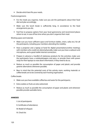 120
• Decide which best fits your needs.
Food arrangements
• For the meals you organise, make sure you ask the participants about their food
diet and plan accordingly;
• Make sure the lunch break is sufficiently long, in accordance to the food
arrangements you do;
• Feel free to propose options from your local gastronomy and recommend places
where to eat, in case of free time where you don’t organise their meal.
Working space and materials
• Make sure you have sufficient space and furniture (tables, chairs, sofas etc.) for all
the participants, including your members attending the mobility;
• Have a projector and a laptop at hand for digital presentations/online meetings
with members who could not attend physically; make sure you have a webcam and
microphone, and a good stable internet connection;
• Prepare in advance a handful of stationary products for the activities; make sure
the participants have a notebook/papers and pens, or provide them with power
strips for their laptops to note down information, if they need to do so;
• Reduce as much as possible the consumption of paper and plastic and provide
greener alternatives whenever possible;
• Bear in mind that the potential costs of the activity room, working materials or
coffee breaks are to be covered by each hosting organisation.
Coffee breaks
• Make sure you have available coffee/tea and water for the participants;
• Extra cookies or fruits are also welcomed;
• Reduce as much as possible the consumption of paper and plastic and whenever
possible provide washable items.
ANNEXES
I. List of participants
II. Certificates of attendance
III. Model of infopack
IV. Check list
 