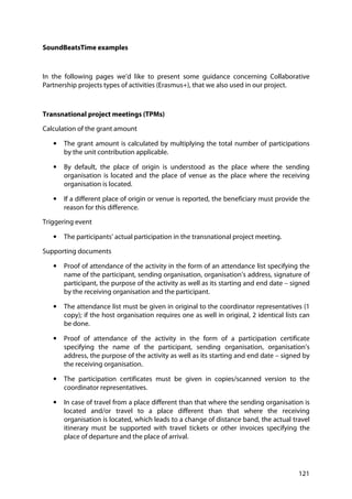 121
SoundBeatsTime examples
In the following pages we’d like to present some guidance concerning Collaborative
Partnership projects types of activities (Erasmus+), that we also used in our project.
Transnational project meetings (TPMs)
Calculation of the grant amount
• The grant amount is calculated by multiplying the total number of participations
by the unit contribution applicable.
• By default, the place of origin is understood as the place where the sending
organisation is located and the place of venue as the place where the receiving
organisation is located.
• If a different place of origin or venue is reported, the beneficiary must provide the
reason for this difference.
Triggering event
• The participants’ actual participation in the transnational project meeting.
Supporting documents
• Proof of attendance of the activity in the form of an attendance list specifying the
name of the participant, sending organisation, organisation’s address, signature of
participant, the purpose of the activity as well as its starting and end date – signed
by the receiving organisation and the participant.
• The attendance list must be given in original to the coordinator representatives (1
copy); if the host organisation requires one as well in original, 2 identical lists can
be done.
• Proof of attendance of the activity in the form of a participation certificate
specifying the name of the participant, sending organisation, organisation’s
address, the purpose of the activity as well as its starting and end date – signed by
the receiving organisation.
• The participation certificates must be given in copies/scanned version to the
coordinator representatives.
• In case of travel from a place different than that where the sending organisation is
located and/or travel to a place different than that where the receiving
organisation is located, which leads to a change of distance band, the actual travel
itinerary must be supported with travel tickets or other invoices specifying the
place of departure and the place of arrival.
 