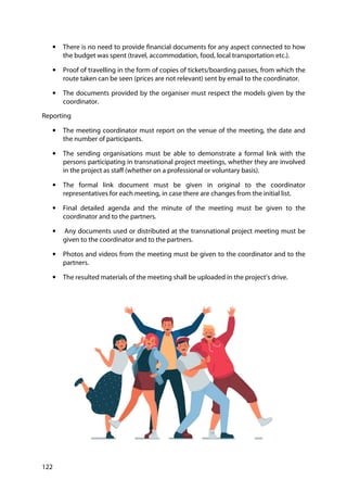122
• There is no need to provide financial documents for any aspect connected to how
the budget was spent (travel, accommodation, food, local transportation etc.).
• Proof of travelling in the form of copies of tickets/boarding passes, from which the
route taken can be seen (prices are not relevant) sent by email to the coordinator.
• The documents provided by the organiser must respect the models given by the
coordinator.
Reporting
• The meeting coordinator must report on the venue of the meeting, the date and
the number of participants.
• The sending organisations must be able to demonstrate a formal link with the
persons participating in transnational project meetings, whether they are involved
in the project as staff (whether on a professional or voluntary basis).
• The formal link document must be given in original to the coordinator
representatives for each meeting, in case there are changes from the initial list.
• Final detailed agenda and the minute of the meeting must be given to the
coordinator and to the partners.
• Any documents used or distributed at the transnational project meeting must be
given to the coordinator and to the partners.
• Photos and videos from the meeting must be given to the coordinator and to the
partners.
• The resulted materials of the meeting shall be uploaded in the project’s drive.
 