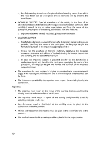 124
o Proof of travelling in the form of copies of tickets/boarding passes, from which
the route taken can be seen (prices are not relevant) sent by email to the
coordinator.
• INDIVIDUAL SUPPORT: Proof of attendance of the activity in the form of an
attendance list (blended mobilities of young people)/participation certificate (staff
mobilities) signed by the receiving organisation specifying the name of the
participant, the purpose of the activity, as well as its start and end date;
o Digital format of the emitted Youthpass/participation certificate.
• LINGUISTIC SUPPORT
o Proof of attendance of courses in the form of a declaration signed by the course
provider, specifying the name of the participant, the language taught, the
format and duration of the linguistic support provided, or
o Invoice for the purchase of learning materials, specifying the language
concerned, the name and address of the body issuing the invoice, the amount
and currency, and the date of the invoice, or
o In case the linguistic support is provided directly by the beneficiary: a
declaration signed and dated by the participant, specifying the name of the
participant, the language taught, the format and duration of the linguistic
support received.
• The attendance list must be given in original to the coordinator representatives (1
copy); if the host organisation requires one as well in original, 2 identical lists can
be done.
• The documents provided by the organiser must respect the models given by the
coordinator.
Reporting
• The organiser must report on the venue of the learning, teaching and training
activity, the date and the number of participants.
• The organiser must report a report of the activity (daily/monthly schedule,
activities, methods, results etc.)
• Any documents used or distributed at the mobility must be given to the
coordinator and to the partners.
• Photos and videos from the meeting must be given to the coordinator and to the
partners.
• The resulted materials of the meeting shall be uploaded in the project’s drive.
 