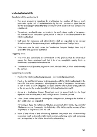 125
Intellectual outputs (IOs)
Calculation of the grant amount
• The grant amount is calculated by multiplying the number of days of work
performed by the staff of the beneficiaries by the unit contribution applicable per
day for the category of staff for the country in which the beneficiary concerned is
established.
• The category applicable does not relate to the professional profile of the person,
but to the function performed by the person in relation to the development of the
intellectual output.
• Staff costs for managers and administrative staff are expected to be covered
already under the "Project management and implementation" budget item.
• These costs can be used under the "Intellectual Outputs" budget item only if
applied for and approved by the NA.
Triggering event
• The event that conditions the entitlement to the grant is that the intellectual
output has been produced and that it is of an acceptable quality level, as
determined by the evaluation of the NA.
• The material must pass the plagiarism check. In case it fails, it must be re-done by
the partner.
Supporting documents
• Proof of the intellectual output produced – the resulted product itself.
• Proof of the staff time invested in the production of the intellectual output in the
form of a time sheet per person, identifying the name of the person, the category
of staff in terms of the 4 categories, the dates and the total number of days of work
of the person for the production of the intellectual output (Annex V).
• Annex V – Intellectual Output Timesheet must be signed both by the legal
representative and the person performing the tasks from that partner.
• There can be several persons covering the same position, as long as the number of
days and budget are respected.
For example, if you have attributed 60 days for research, there can be 3 persons for
20 days working or 1 person for the full 60 days. The division of the number of days
is up to you as long as you fulfil the task.
• Proof of the nature of the relationship between the person and the beneficiary
concerned (such as type of employment contract, voluntary work, SME ownership
etc.), as registered in the official records of the beneficiary.
 