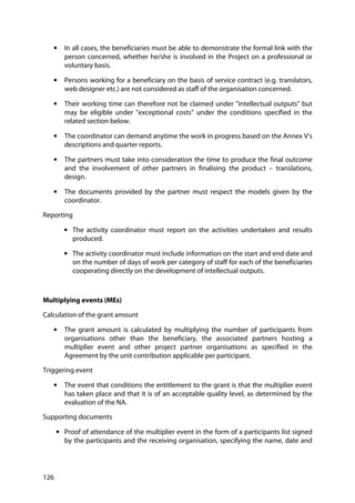 126
• In all cases, the beneficiaries must be able to demonstrate the formal link with the
person concerned, whether he/she is involved in the Project on a professional or
voluntary basis.
• Persons working for a beneficiary on the basis of service contract (e.g. translators,
web designer etc.) are not considered as staff of the organisation concerned.
• Their working time can therefore not be claimed under "intellectual outputs" but
may be eligible under "exceptional costs" under the conditions specified in the
related section below.
• The coordinator can demand anytime the work in progress based on the Annex V’s
descriptions and quarter reports.
• The partners must take into consideration the time to produce the final outcome
and the involvement of other partners in finalising the product – translations,
design.
• The documents provided by the partner must respect the models given by the
coordinator.
Reporting
• The activity coordinator must report on the activities undertaken and results
produced.
• The activity coordinator must include information on the start and end date and
on the number of days of work per category of staff for each of the beneficiaries
cooperating directly on the development of intellectual outputs.
Multiplying events (MEs)
Calculation of the grant amount
• The grant amount is calculated by multiplying the number of participants from
organisations other than the beneficiary, the associated partners hosting a
multiplier event and other project partner organisations as specified in the
Agreement by the unit contribution applicable per participant.
Triggering event
• The event that conditions the entitlement to the grant is that the multiplier event
has taken place and that it is of an acceptable quality level, as determined by the
evaluation of the NA.
Supporting documents
• Proof of attendance of the multiplier event in the form of a participants list signed
by the participants and the receiving organisation, specifying the name, date and
 