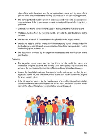 127
place of the multiplier event, and for each participant: name and signature of the
person, name and address of the sending organisation of the person (if applicable).
• The participants list must be given in copies/scanned version to the coordinator
representatives; if the organiser can provide the original instead of a copy, this is
preferred.
• Detailed agenda and any documents used or distributed at the multiplier event.
• Photos and videos from the meeting must be given to the coordinator and to the
partners.
• The resulted materials of the event shall be uploaded in the project’s drive.
• There is no need to provide financial documents for any aspect connected to how
the budget was spent (travel, accommodation, food, local transportation, renting
the working space, speakers etc.).
• The documents provided by the organiser must respect the models given by the
coordinator.
Reporting
• The organiser must report on the description of the multiplier event, the
intellectual outputs covered, the leading and participating organisations, the
venue of the meeting and the numbers of local and international participants.
• In case the beneficiaries do not develop the intellectual outputs applied for and
approved by the NA, the related Multiplier events will not be considered eligible
for grant support either.
• If the NA awarded support for the development of several intellectual outputs but
only some of them are ultimately realised, the NA must determine to which extent
each of the related Multiplier events is eligible for grant support.
 
