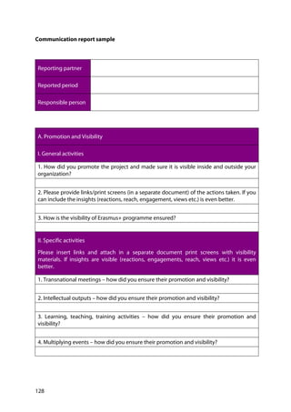 128
Communication report sample
Reporting partner
Reported period
Responsible person
A. Promotion and Visibility
I. General activities
1. How did you promote the project and made sure it is visible inside and outside your
organization?
2. Please provide links/print screens (in a separate document) of the actions taken. If you
can include the insights (reactions, reach, engagement, views etc.) is even better.
3. How is the visibility of Erasmus+ programme ensured?
II. Specific activities
Please insert links and attach in a separate document print screens with visibility
materials. If insights are visible (reactions, engagements, reach, views etc.) it is even
better.
1. Transnational meetings – how did you ensure their promotion and visibility?
2. Intellectual outputs – how did you ensure their promotion and visibility?
3. Learning, teaching, training activities – how did you ensure their promotion and
visibility?
4. Multiplying events – how did you ensure their promotion and visibility?
 