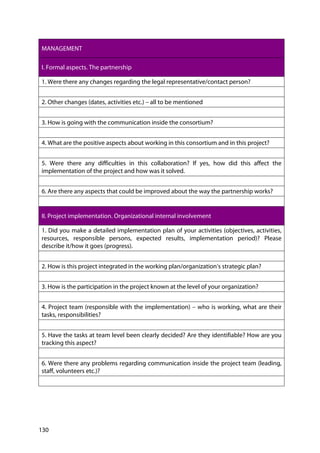 130
MANAGEMENT
I. Formal aspects. The partnership
1. Were there any changes regarding the legal representative/contact person?
2. Other changes (dates, activities etc.) – all to be mentioned
3. How is going with the communication inside the consortium?
4. What are the positive aspects about working in this consortium and in this project?
5. Were there any difficulties in this collaboration? If yes, how did this affect the
implementation of the project and how was it solved.
6. Are there any aspects that could be improved about the way the partnership works?
II. Project implementation. Organizational internal involvement
1. Did you make a detailed implementation plan of your activities (objectives, activities,
resources, responsible persons, expected results, implementation period)? Please
describe it/how it goes (progress).
2. How is this project integrated in the working plan/organization’s strategic plan?
3. How is the participation in the project known at the level of your organization?
4. Project team (responsible with the implementation) – who is working, what are their
tasks, responsibilities?
5. Have the tasks at team level been clearly decided? Are they identifiable? How are you
tracking this aspect?
6. Were there any problems regarding communication inside the project team (leading,
staff, volunteers etc.)?
 