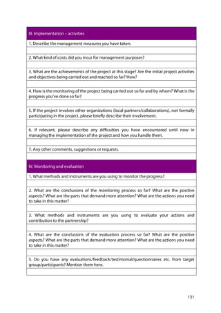 131
III. Implementation – activities
1. Describe the management measures you have taken.
2. What kind of costs did you incur for management purposes?
3. What are the achievements of the project at this stage? Are the initial project activities
and objectives being carried out and reached so far? How?
4. How is the monitoring of the project being carried out so far and by whom? What is the
progress you’ve done so far?
5. If the project involves other organizations (local partners/collaborations), not formally
participating in the project, please briefly describe their involvement.
6. If relevant, please describe any difficulties you have encountered until now in
managing the implementation of the project and how you handle them.
7. Any other comments, suggestions or requests.
IV. Monitoring and evaluation
1. What methods and instruments are you using to monitor the progress?
2. What are the conclusions of the monitoring process so far? What are the positive
aspects? What are the parts that demand more attention? What are the actions you need
to take in this matter?
3. What methods and instruments are you using to evaluate your actions and
contribution to the partnership?
4. What are the conclusions of the evaluation process so far? What are the positive
aspects? What are the parts that demand more attention? What are the actions you need
to take in this matter?
5. Do you have any evaluations/feedback/testimonial/questionnaires etc. from target
group/participants? Mention them here.
 