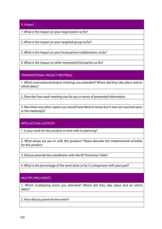 132
V. Impact
1. What is the impact on your organization so far?
2. What is the impact on your targeted group so far?
3. What is the impact on your local partner/collaborators so far?
4. What is the impact on other interested third parties so far?
TRANSNATIONAL PROJECT MEETINGS
1. Which transnational project meetings you attended? Where did they take place and on
which dates?
2. Describe how each meeting was for you in terms of presented information.
3. Was there any other aspect you would have liked to know but it was not touched upon
in the meeting(s)?
INTELLECTUAL OUTPUTS
1. Is your work for this product in time with its planning?
2. What phase are you in with this product? Please describe the implemented activities
for this product.
3. Did you provide the coordinator with the IO Timesheet Table?
4. What is the percentage of the work done so far in comparison with your part?
MULTIPLYING EVENTS
1. Which multiplying event you attended? Where did they take place and on which
dates?
2. How did you promote the event?
 