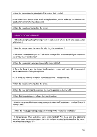 133
3. How did you select the participants? What was their profile?
4. Describe how it was (its type, activities implemented, venue and date, IO disseminated,
feedbacks/opinions from participants)
5. How did you disseminate after the event?
LEARNING/TEACHING/TRAINING
1. Which learning/teaching/training event you attended? Where did it take place and on
which dates?
2. How did you promote the event for selecting the participants?
3. What was the selection process? What was their profile? How many did you select and
out of how many candidates?
4. How did you prepare your participants for this mobility?
5. Describe how it was (activities implemented, venue and date, IO disseminated,
feedbacks/opinions from participants)
6. Are there any visibility materials from the activities? Please describe.
7. How did you disseminate after the event?
8. How did your participants integrate the learning aspect in their work?
9. How do the participants evaluate their participation?
10. Is there any notable impact on your organization/staff/participants resulted from this
activity so far?
11. How did you support the participant in filling in the Youthpass certificate?
12. (Organizing): What activities were implemented? Are there are any additional
materials given to the participants for individual preparation/practicing after the event?
What methods did you use?
 