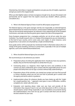 136
Volunteering, internships or regular participations can give you lots of insights, experience
and get you used to this magical world.
When you feel slightly ready or at least courageous enough to try, do your first project and
permanently ask for support from the experts around you (funder’s officers, partners,
consultants etc.).
4. What is the National Agency? Does it work for all European programmes?
The National Agency is the grant manager and the one responsible, at national/regional,
decentralised level, for instance for Erasmus+ and European Solidarity Corps programmes.
They are the territorial representatives (at national or even regional level) of the European
Commission, and make sure that the grants given respect the rules of the programme.
Every European programme has a managing authority, yet not all are under the same
institution. You should research who is in charge of the programme you are interested in,
at the level of your country, and in some cases, even region. In some instances, some
programmes or sub-actions are only dealt by a single centralised body.
Every guide and/or call for proposals has mentioned inside it information about who is in
charge of the grant awarding, and how to contact them, especially in the case of multiple
agencies, such as the national decentralised ones.
5. When should the National Agency be consulted?
We recommend you to do whenever you need it:
• Preparation phase of writing the application form: should you have any questions,
doubts, they are the first hand experts to clarify them for you;
• Contracting phase: as a beginner, there might be terms and conditions in the
contract you don’t understand; get in contact with the responsible person for your
project and clarify them; do not sign a contract without fully understanding it;
• Preparation phase of the activities: you started your project and now find yourself
in various situations where you are not sure how to proceed; get in contact with
the agency and ask for advice or guidance;
• Implementation phase: for whatever doubts you have, better go with the “might
be a stupid question, but…” approach; same goes in case of difficulties, conflicts,
complaints etc.; better safe, than sorry;
• Evaluation and reporting phase: make sure you have and provide all the
information they request; if you’re not sure what documents to fill in or how you
should express certain things (especially in case of problems encountered during
the implementation), once more we say, get in contact with them and see what’s
the best solution for your case.
 