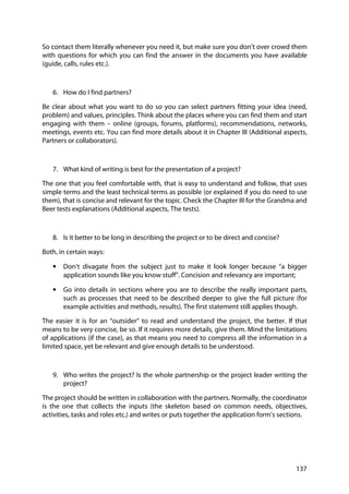 137
So contact them literally whenever you need it, but make sure you don’t over crowd them
with questions for which you can find the answer in the documents you have available
(guide, calls, rules etc.).
6. How do I find partners?
Be clear about what you want to do so you can select partners fitting your idea (need,
problem) and values, principles. Think about the places where you can find them and start
engaging with them – online (groups, forums, platforms), recommendations, networks,
meetings, events etc. You can find more details about it in Chapter III (Additional aspects,
Partners or collaborators).
7. What kind of writing is best for the presentation of a project?
The one that you feel comfortable with, that is easy to understand and follow, that uses
simple terms and the least technical terms as possible (or explained if you do need to use
them), that is concise and relevant for the topic. Check the Chapter III for the Grandma and
Beer tests explanations (Additional aspects, The tests).
8. Is it better to be long in describing the project or to be direct and concise?
Both, in certain ways:
• Don’t divagate from the subject just to make it look longer because “a bigger
application sounds like you know stuff”. Concision and relevancy are important;
• Go into details in sections where you are to describe the really important parts,
such as processes that need to be described deeper to give the full picture (for
example activities and methods, results). The first statement still applies though.
The easier it is for an “outsider” to read and understand the project, the better. If that
means to be very concise, be so. If it requires more details, give them. Mind the limitations
of applications (if the case), as that means you need to compress all the information in a
limited space, yet be relevant and give enough details to be understood.
9. Who writes the project? Is the whole partnership or the project leader writing the
project?
The project should be written in collaboration with the partners. Normally, the coordinator
is the one that collects the inputs (the skeleton based on common needs, objectives,
activities, tasks and roles etc.) and writes or puts together the application form’s sections.
 