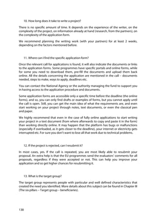 138
10. How long does it take to write a project?
There is no specific amount of time. It depends on the experience of the writer, on the
complexity of the project, on information already at hand (research, from the partners), on
the complexity of the application form.
We recommend planning the writing work (with your partners) for at least 2 weeks,
depending on the factors mentioned before.
11. Where can I find the specific application form?
Once the relevant call for applications is found, it will also indicate the documents or links
to the application forms. Some programmes have specific portals and online forms, while
for some you need to download them, pre-fill the documents and upload them back
online. All the details concerning the application are mentioned in the call – documents
needed, steps to make, ways to apply, deadlines etc.
You can contact the National Agency or the authority managing the fund to support you
in having access to the application procedure and documents.
Some application forms are accessible only a specific time before the deadline (the online
forms), and so, you can only find drafts or examples of forms, but you cannot apply until
the call is open. Still, you can get the main idea of what the requirements are, and even
start working on your project through notes, text documents, or even the classical pen
and paper.
We highly recommend that even in the case of fully online applications to start writing
your project in a text document (from where afterwards to copy and paste it in the form)
than working directly online. It may happen that the platform has bugs or malfunctions
(especially if overloaded, as it gets closer to the deadline), your internet or electricity gets
interrupted etc. For sure you don’t want to lose all that work due to technical problems.
12. If the project is rejected, can I resubmit it?
In most cases, yes. If the call is repeated, you are most likely able to resubmit your
proposal. An extra help is that the EU programmes send the evaluators’ comments for all
proposals, regardless if they were accepted or not. This can help you improve your
application and so get higher chances for resubmitting it.
13. What is the target group?
The target group represents people with particular and well defined characteristics that
created the need you identified. More details about this subject can be found in Chapter III
(The six pillars – Target group – beneficiaries).
 