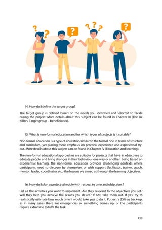 139
14. How do I define the target group?
The target group is defined based on the needs you identified and selected to tackle
during the project. More details about this subject can be found in Chapter III (The six
pillars, Target group – beneficiaries).
15. What is non-formal education and for which types of projects is it suitable?
Non-formal education is a type of education similar to the formal one in terms of structure
and curriculum, yet placing more emphasis on practical experience and experiential try-
out. More details about this subject can be found in Chapter IV (Education and learning).
The non-formal educational approaches are suitable for projects that have as objectives to
educate people and bring changes in their behaviour one way or another. Being based on
experiential learning, the non-formal education provides challenging contexts where
participants need to discover by themselves or with support (facilitator, trainer, coach,
mentor, leader, coordinator etc.) the lessons we aimed at through the learning objectives.
16. How do I plan a project schedule with respect to time and objectives?
List all the activities you want to implement. Are they relevant to the objectives you set?
Will they help you achieve the results you desire? If not, take them out. If yes, try to
realistically estimate how much time it would take you to do it. Put extra 25% as back-up,
as in many cases there are emergencies or something comes up, or the participants
require extra time to fulfil the task.
 