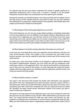 140
As a general rule, the time you need to implement the activity is equally needed for its
preparation beforehand, and in some cases, if research is needed, it can be double.
Preparation should be taken into consideration too when planning the schedule.
Arrange the activities you decided to keep in the order you’d like them to happen. Count
the total amount of time needed. Draft the critical path to make sure you have sufficient
time allocated to its preparation, implementation and evaluation. More details about this
subject can be found in Chapter VI (Critical path).
17. What happens if the initial project objectives are not met?
If the initial objectives are not met your project failed partially or completely, depending
on how many objectives were not fulfilled or their degree of failure. Depending on when
you realise this is happening, you may still have chances to fix things (if you have good
monitoring) and so you may face delays, but not serious consequences. If you realise this
aspect close to the end of the project or even when it’s done, there’s not much you can do
about it than prepare yourself to give totally or partially the fund you received back.
18. What happens if not all the activities planned in the project are carried out?
In this case, you most likely fail to reach your objectives and set indicators, and thus, not
reach all the foreseen results. Your project is not a successful one, and similar to the
previous question, you may be required to give back a certain part of the money or the
entire amount.
In certain cases, some micro level activities can be skipped or replaced without affecting
the project’s implementation. However, you must make sure that you implement every
activity you mention in the application form. You may be sanctioned for not doing them,
even if they were not critical for the project. So, when planning and writing the project
initially, think thoroughly about the correlation between objectives-activities-results, and
if they are relevant and truly needed.
19. What should be written in a report?
The report is the document that provides the funder with information and supportive
documents, if the case, regarding how you spent the grant. In general, a report contains a
descriptive part, where you provide information about how you spent the money, and a
quantitative part. Both need to be correlated with what you asked and wrote you would
do. Therefore, the report should contain information related to the actions you took in
order to achieve your objectives.
The report is not copy-paste from the application form, even if you change the verbs into
the past tense. It’s very unlikely to have a project 100% implemented as you foresaw in the
form. You should describe exactly the steps you took, actions and activities you did,
problems or challenges you encountered, or, on the contrary, unexpected results you got.
Make sure that whatever you report is supported by evidence (documents, actions, lists of
 