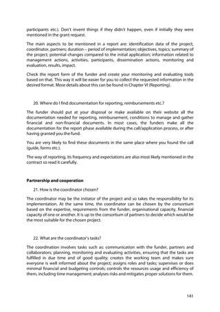 141
participants etc.). Don’t invent things if they didn’t happen, even if initially they were
mentioned in the grant request.
The main aspects to be mentioned in a report are: identification data of the project,
coordinator, partners; duration – period of implementation; objectives, topics; summary of
the project; potential changes compared to the initial application; information related to
management actions, activities, participants, dissemination actions, monitoring and
evaluation, results, impact.
Check the report form of the funder and create your monitoring and evaluating tools
based on that. This way it will be easier for you to collect the requested information in the
desired format. More details about this can be found in Chapter VI (Reporting).
20. Where do I find documentation for reporting, reimbursements etc.?
The funder should put at your disposal or make available on their website all the
documentation needed for reporting, reimbursement, conditions to manage and gather
financial and non-financial documents. In most cases, the funders make all the
documentation for the report phase available during the call/application process, or after
having granted you the fund.
You are very likely to find these documents in the same place where you found the call
(guide, forms etc.).
The way of reporting, its frequency and expectations are also most likely mentioned in the
contract so read it carefully.
Partnership and cooperation
21. How is the coordinator chosen?
The coordinator may be the initiator of the project and so takes the responsibility for its
implementation. At the same time, the coordinator can be chosen by the consortium
based on the expertise, requirements from the funder, organisational capacity, financial
capacity of one or another. It is up to the consortium of partners to decide which would be
the most suitable for the chosen project.
22. What are the coordinator’s tasks?
The coordination involves tasks such as: communication with the funder, partners and
collaborators; planning, monitoring and evaluating activities, ensuring that the tasks are
fulfilled in due time and of good quality; creates the working team and makes sure
everyone is well informed about the project; assigns roles and tasks; supervises or does
minimal financial and budgeting controls; controls the resources usage and efficiency of
them, including time management; analyses risks and mitigates proper solutions for them.
 