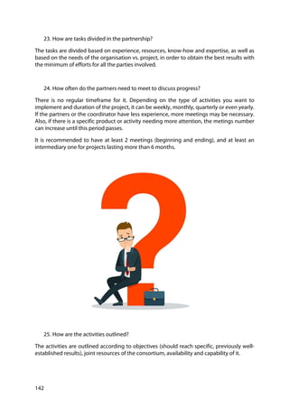 142
23. How are tasks divided in the partnership?
The tasks are divided based on experience, resources, know-how and expertise, as well as
based on the needs of the organisation vs. project, in order to obtain the best results with
the minimum of efforts for all the parties involved.
24. How often do the partners need to meet to discuss progress?
There is no regular timeframe for it. Depending on the type of activities you want to
implement and duration of the project, it can be weekly, monthly, quarterly or even yearly.
If the partners or the coordinator have less experience, more meetings may be necessary.
Also, if there is a specific product or activity needing more attention, the metings number
can increase until this period passes.
It is recommended to have at least 2 meetings (beginning and ending), and at least an
intermediary one for projects lasting more than 6 months.
25. How are the activities outlined?
The activities are outlined according to objectives (should reach specific, previously well-
established results), joint resources of the consortium, availability and capability of it.
 