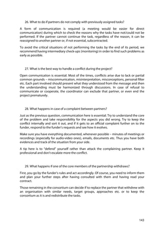 143
26. What to do if partners do not comply with previously assigned tasks?
A form of communication is required (a meeting would be easier for direct
communication) during which to check the reasons why the tasks have not/could not be
performed. If the partner cannot continue the task, regardless of the reason, it can be
reassigned to another partner or, if not essential, subcontracted.
To avoid the critical situations of not performing the tasks by the end of its period, we
recommend having intermediary check-ups (monitoring) in order to find such problems as
early as possible.
27. What is the best way to handle a conflict during the project?
Open communication is essential. Most of the times, conflicts arise due to lack or partial
common grounds – miscommunication, misinterpretation, misconceptions, personal filter
etc. Each part involved should present what they understood from the message and then
the understanding must be harmonized through discussions. In case of refusal to
communicate or cooperate, the coordinator can exclude that partner, or even end the
project prematurely.
28. What happens in case of a complaint between partners?
Just as the previous question, communication here is essential. Try to understand the core
of the problem and take responsibility for the aspects you did wrong. Try to keep the
conflict internally and sort it out, and if it gets to an official complaint further on to the
funder, respond to the funder’s requests and see how it evolves.
Make sure you have everything documented, whenever possible – minutes of meetings or
recordings (especially for audio-video ones), emails, documents etc. Thus you have both
evidences and track of the situation from your side.
A tip here is to “defend” yourself rather than attack the complaining partner. Keep it
professional and don’t escalate more the conflict.
29. What happens if one of the core members of the partnership withdraws?
First, you go by the funder’s rules and act accordingly. Of course, you need to inform them
and plan your further steps after having consulted with them and having read your
contract.
Those remaining in the consortium can decide if to replace the partner that withdrew with
an organisation with similar needs, target groups, approaches etc. or to keep the
consortium as it is and redistribute the tasks.
 
