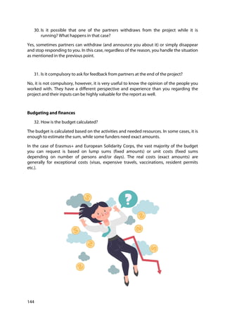 144
30. Is it possible that one of the partners withdraws from the project while it is
running? What happens in that case?
Yes, sometimes partners can withdraw (and announce you about it) or simply disappear
and stop responding to you. In this case, regardless of the reason, you handle the situation
as mentioned in the previous point.
31. Is it compulsory to ask for feedback from partners at the end of the project?
No, it is not compulsory, however, it is very useful to know the opinion of the people you
worked with. They have a different perspective and experience than you regarding the
project and their inputs can be highly valuable for the report as well.
Budgeting and finances
32. How is the budget calculated?
The budget is calculated based on the activities and needed resources. In some cases, it is
enough to estimate the sum, while some funders need exact amounts.
In the case of Erasmus+ and European Solidarity Corps, the vast majority of the budget
you can request is based on lump sums (fixed amounts) or unit costs (fixed sums
depending on number of persons and/or days). The real costs (exact amounts) are
generally for exceptional costs (visas, expensive travels, vaccinations, resident permits
etc.).
 