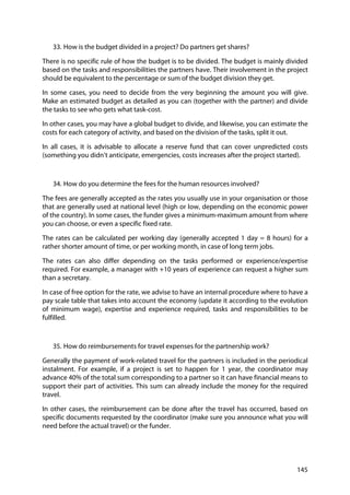 145
33. How is the budget divided in a project? Do partners get shares?
There is no specific rule of how the budget is to be divided. The budget is mainly divided
based on the tasks and responsibilities the partners have. Their involvement in the project
should be equivalent to the percentage or sum of the budget division they get.
In some cases, you need to decide from the very beginning the amount you will give.
Make an estimated budget as detailed as you can (together with the partner) and divide
the tasks to see who gets what task-cost.
In other cases, you may have a global budget to divide, and likewise, you can estimate the
costs for each category of activity, and based on the division of the tasks, split it out.
In all cases, it is advisable to allocate a reserve fund that can cover unpredicted costs
(something you didn’t anticipate, emergencies, costs increases after the project started).
34. How do you determine the fees for the human resources involved?
The fees are generally accepted as the rates you usually use in your organisation or those
that are generally used at national level (high or low, depending on the economic power
of the country). In some cases, the funder gives a minimum-maximum amount from where
you can choose, or even a specific fixed rate.
The rates can be calculated per working day (generally accepted 1 day = 8 hours) for a
rather shorter amount of time, or per working month, in case of long term jobs.
The rates can also differ depending on the tasks performed or experience/expertise
required. For example, a manager with +10 years of experience can request a higher sum
than a secretary.
In case of free option for the rate, we advise to have an internal procedure where to have a
pay scale table that takes into account the economy (update it according to the evolution
of minimum wage), expertise and experience required, tasks and responsibilities to be
fulfilled.
35. How do reimbursements for travel expenses for the partnership work?
Generally the payment of work-related travel for the partners is included in the periodical
instalment. For example, if a project is set to happen for 1 year, the coordinator may
advance 40% of the total sum corresponding to a partner so it can have financial means to
support their part of activities. This sum can already include the money for the required
travel.
In other cases, the reimbursement can be done after the travel has occurred, based on
specific documents requested by the coordinator (make sure you announce what you will
need before the actual travel) or the funder.
 