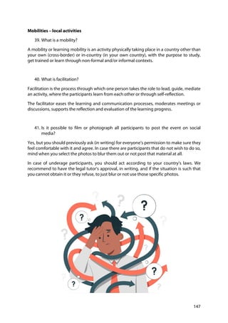 147
Mobilities – local activities
39. What is a mobility?
A mobility or learning mobility is an activity physically taking place in a country other than
your own (cross-border) or in-country (in your own country), with the purpose to study,
get trained or learn through non-formal and/or informal contexts.
40. What is facilitation?
Facilitation is the process through which one person takes the role to lead, guide, mediate
an activity, where the participants learn from each other or through self-reflection.
The facilitator eases the learning and communication processes, moderates meetings or
discussions, supports the reflection and evaluation of the learning progress.
41. Is it possible to film or photograph all participants to post the event on social
media?
Yes, but you should previously ask (in writing) for everyone’s permission to make sure they
feel comfortable with it and agree. In case there are participants that do not wish to do so,
mind when you select the photos to blur them out or not post that material at all.
In case of underage participants, you should act according to your country’s laws. We
recommend to have the legal tutor’s approval, in writing, and if the situation is such that
you cannot obtain it or they refuse, to just blur or not use those specific photos.
 