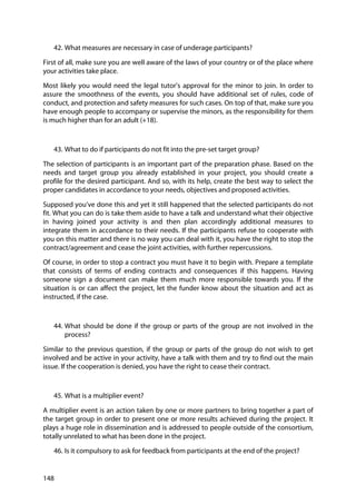 148
42. What measures are necessary in case of underage participants?
First of all, make sure you are well aware of the laws of your country or of the place where
your activities take place.
Most likely you would need the legal tutor’s approval for the minor to join. In order to
assure the smoothness of the events, you should have additional set of rules, code of
conduct, and protection and safety measures for such cases. On top of that, make sure you
have enough people to accompany or supervise the minors, as the responsibility for them
is much higher than for an adult (+18).
43. What to do if participants do not fit into the pre-set target group?
The selection of participants is an important part of the preparation phase. Based on the
needs and target group you already established in your project, you should create a
profile for the desired participant. And so, with its help, create the best way to select the
proper candidates in accordance to your needs, objectives and proposed activities.
Supposed you’ve done this and yet it still happened that the selected participants do not
fit. What you can do is take them aside to have a talk and understand what their objective
in having joined your activity is and then plan accordingly additional measures to
integrate them in accordance to their needs. If the participants refuse to cooperate with
you on this matter and there is no way you can deal with it, you have the right to stop the
contract/agreement and cease the joint activities, with further repercussions.
Of course, in order to stop a contract you must have it to begin with. Prepare a template
that consists of terms of ending contracts and consequences if this happens. Having
someone sign a document can make them much more responsible towards you. If the
situation is or can affect the project, let the funder know about the situation and act as
instructed, if the case.
44. What should be done if the group or parts of the group are not involved in the
process?
Similar to the previous question, if the group or parts of the group do not wish to get
involved and be active in your activity, have a talk with them and try to find out the main
issue. If the cooperation is denied, you have the right to cease their contract.
45. What is a multiplier event?
A multiplier event is an action taken by one or more partners to bring together a part of
the target group in order to present one or more results achieved during the project. It
plays a huge role in dissemination and is addressed to people outside of the consortium,
totally unrelated to what has been done in the project.
46. Is it compulsory to ask for feedback from participants at the end of the project?
 