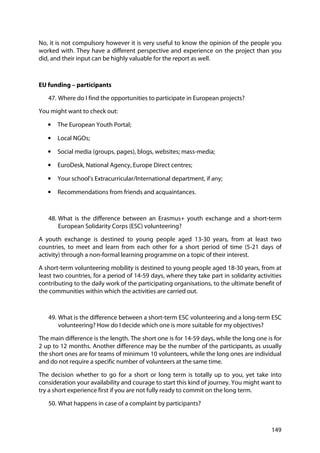 149
No, it is not compulsory however it is very useful to know the opinion of the people you
worked with. They have a different perspective and experience on the project than you
did, and their input can be highly valuable for the report as well.
EU funding – participants
47. Where do I find the opportunities to participate in European projects?
You might want to check out:
• The European Youth Portal;
• Local NGOs;
• Social media (groups, pages), blogs, websites; mass-media;
• EuroDesk, National Agency, Europe Direct centres;
• Your school’s Extracurricular/International department, if any;
• Recommendations from friends and acquaintances.
48. What is the difference between an Erasmus+ youth exchange and a short-term
European Solidarity Corps (ESC) volunteering?
A youth exchange is destined to young people aged 13-30 years, from at least two
countries, to meet and learn from each other for a short period of time (5-21 days of
activity) through a non-formal learning programme on a topic of their interest.
A short-term volunteering mobility is destined to young people aged 18-30 years, from at
least two countries, for a period of 14-59 days, where they take part in solidarity activities
contributing to the daily work of the participating organisations, to the ultimate benefit of
the communities within which the activities are carried out.
49. What is the difference between a short-term ESC volunteering and a long-term ESC
volunteering? How do I decide which one is more suitable for my objectives?
The main difference is the length. The short one is for 14-59 days, while the long one is for
2 up to 12 months. Another difference may be the number of the participants, as usually
the short ones are for teams of minimum 10 volunteers, while the long ones are individual
and do not require a specific number of volunteers at the same time.
The decision whether to go for a short or long term is totally up to you, yet take into
consideration your availability and courage to start this kind of journey. You might want to
try a short experience first if you are not fully ready to commit on the long term.
50. What happens in case of a complaint by participants?
 