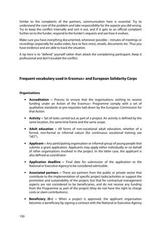 150
Similar to the complaints of the partners, communication here is essential. Try to
understand the core of the problem and take responsibility for the aspects you did wrong.
Try to keep the conflict internally and sort it out, and if it gets to an official complaint
further on to the funder, respond to the funder’s requests and see how it evolves.
Make sure you have everything documented, whenever possible – minutes of meetings or
recordings (especially for audio-video, face to face ones), emails, documents etc. Thus you
have evidence and are able to track the situation.
A tip here is to “defend” yourself rather than attack the complaining participant. Keep it
professional and don’t escalate the conflict.
Frequent vocabulary used in Erasmus+ and European Solidarity Corps
Organisations
• Accreditation = Process to ensure that the organisations wishing to receive
funding under an Action of the Erasmus+ Programme comply with a set of
qualitative standards or pre-requisites laid down by the European Commission for
that Action.
• Activity = Set of tasks carried out as part of a project. An activity is defined by the
same location, the same time frame and the same scope.
• Adult education = All forms of non-vocational adult education, whether of a
formal, non-formal or informal nature (for continuous vocational training see
"VET").
• Applicant = Any participating organisation or informal group of young people that
submits a grant application. Applicants may apply either individually or on behalf
of other organisations involved in the project. In the latter case, the applicant is
also defined as coordinator
• Application deadline = Final date for submission of the application to the
National or Executive Agency to be considered admissible.
• Associated partners = These are partners from the public or private sector that
contribute to the implementation of specific project tasks/activities or support the
promotion and sustainability of the project, but that for contractual management
aspects are not considered to be beneficiaries, and do not receive any funding
from the Programme as part of the project (they do not have the right to charge
costs or claim contributions).
• Beneficiary (E+) = When a project is approved, the applicant organisation
becomes a beneficiary by signing a contract with the National or Executive Agency
 