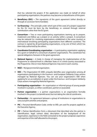 151
that has selected the project. If the application was made on behalf of other
participating organisations, the partners may become co-beneficiaries of the grant.
• Beneficiary (ESC) = The signatories of the grant agreement (either directly or
through an accession form/mandate).
• Co-financing = The principle under which part of the costs of a project supported
by the EU must be born by the beneficiary, or covered through external
contributions other than the EU grant.
• Consortium = Two or more participating organisations teaming up to prepare,
implement and follow up a project or an activity within a project. A consortium
may be national (i.e. involving organisations established in the same country) or
international (involving participating organisations from different countries). The
contract is signed by all participating organisations, or by one of them which has
been duly authorised by the others.
• Coordinator/Coordinating organisation = A participating organisation applying
for a grant on behalf of a consortium of partner organisations. The coordinator has
special obligations foreseen in the grant agreement.
• National Agency = A body in charge of managing the implementation of the
Programme at national level in a Member State or in a third country associated to
the Programme. One or more National Agencies may exist in each country.
• NGO = Nongovernmental organisation.
• OID = The Organisation ID (OID) uniquely identifies your organisation among all
organisations participating in the Erasmus+ and European Solidarity Corps actions
managed by National Agencies. You can use your organisation’s OID when
applying for an accreditation or grant under the Erasmus+ and European Solidarity
Corps actions managed by National Agencies.
• Participating organisation = An organisation or informal group of young people
involved in a project, as either coordinator, partner or associated.
• Partner organisation = a partner organisations is an organisation formally
involved in the project (co-beneficiaries) but not taking the role of coordinator.
• Partnership = An agreement between a group of institutions or organisations to
carry out joint activities and projects.
• PIC = Personal Identification Code; similar to OID, yet used for projects applied at
the Executive Agency.
• PIF = Partner Identification Form; a document that described who the partner is
(identification, legal, contact data), description of the background of the
organisation, experience in the field connected to the project proposal, experience
and expertise of the staff allocated to the project.
 